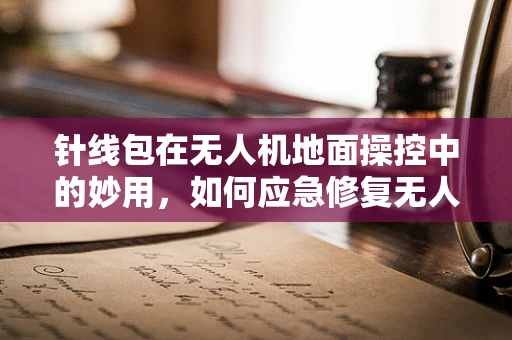 针线包在无人机地面操控中的妙用，如何应急修复无人机损伤？