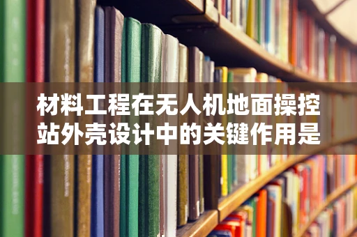 材料工程在无人机地面操控站外壳设计中的关键作用是什么？