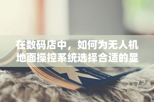 在数码店中，如何为无人机地面操控系统选择合适的显示屏？