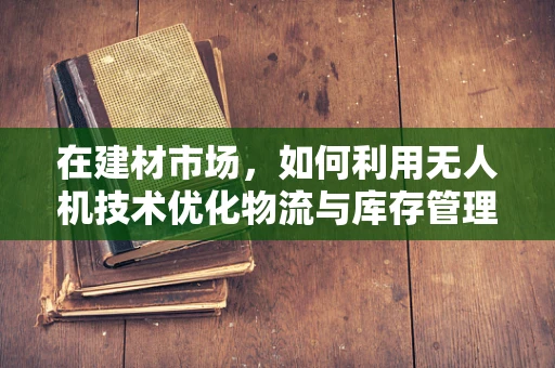 在建材市场，如何利用无人机技术优化物流与库存管理？