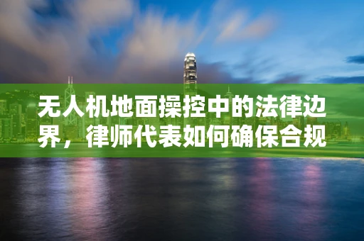 无人机地面操控中的法律边界，律师代表如何确保合规操作？