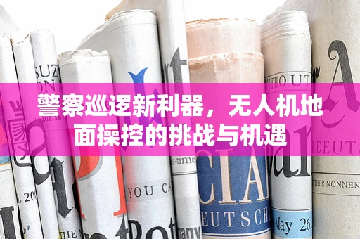 警察巡逻新利器，无人机地面操控的挑战与机遇