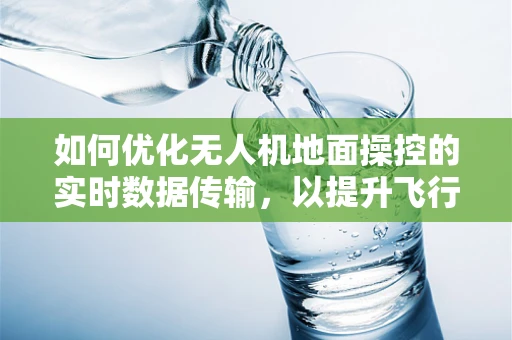 如何优化无人机地面操控的实时数据传输，以提升飞行安全与效率？