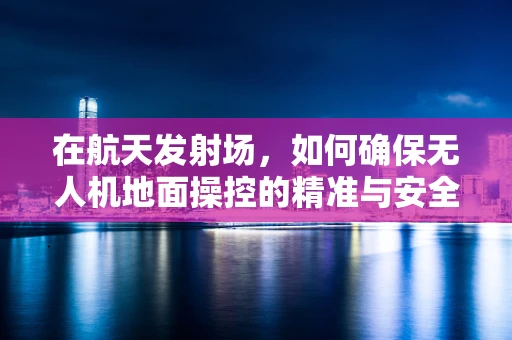 在航天发射场，如何确保无人机地面操控的精准与安全？