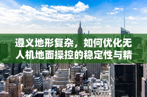 遵义地形复杂，如何优化无人机地面操控的稳定性与精准度？