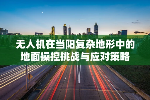 无人机在当阳复杂地形中的地面操控挑战与应对策略