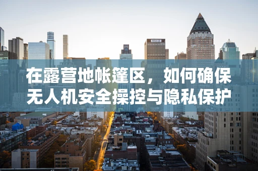 在露营地帐篷区，如何确保无人机安全操控与隐私保护？