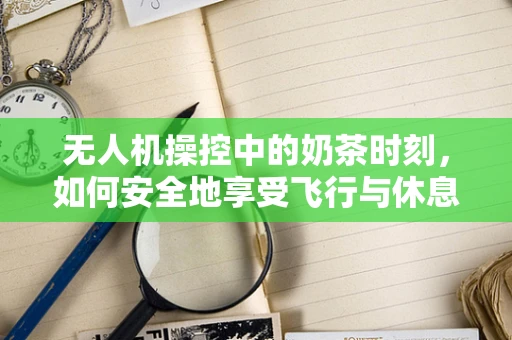 无人机操控中的奶茶时刻，如何安全地享受飞行与休息的平衡？