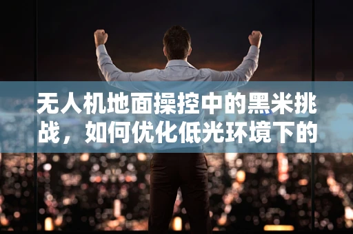 无人机地面操控中的黑米挑战，如何优化低光环境下的飞行安全？