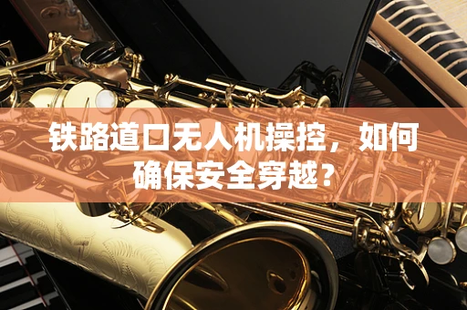 铁路道口无人机操控，如何确保安全穿越？