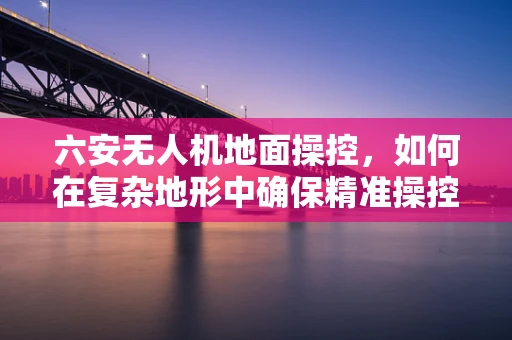 六安无人机地面操控，如何在复杂地形中确保精准操控？