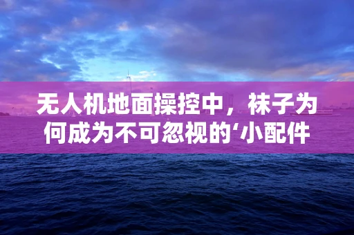 无人机地面操控中，袜子为何成为不可忽视的‘小配件’？