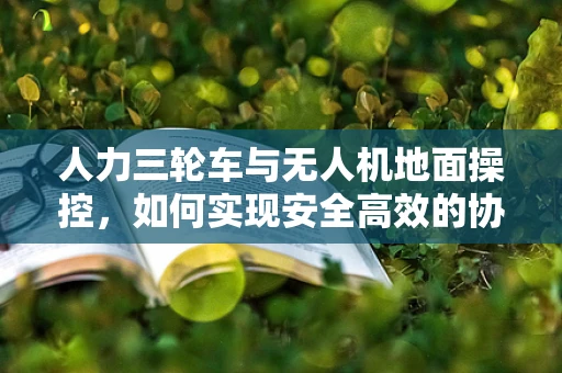 人力三轮车与无人机地面操控，如何实现安全高效的协同？