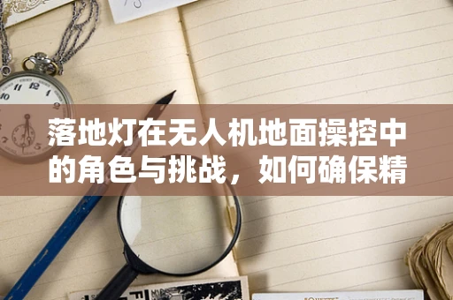 落地灯在无人机地面操控中的角色与挑战，如何确保精准定位？