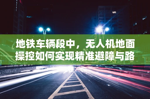 地铁车辆段中，无人机地面操控如何实现精准避障与路径规划？