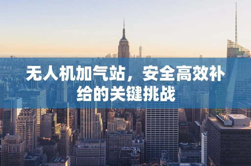 无人机加气站，安全高效补给的关键挑战
