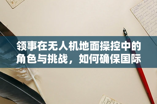 领事在无人机地面操控中的角色与挑战，如何确保国际飞行安全？