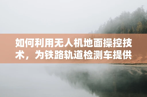 如何利用无人机地面操控技术，为铁路轨道检测车提供高效辅助？