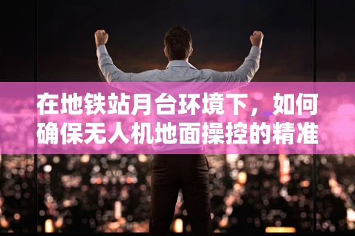 在地铁站月台环境下，如何确保无人机地面操控的精准与安全？