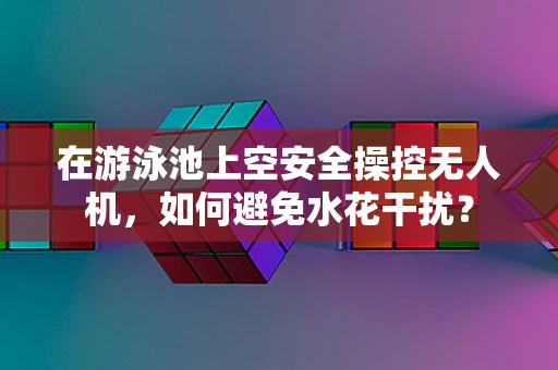 在游泳池上空安全操控无人机，如何避免水花干扰？