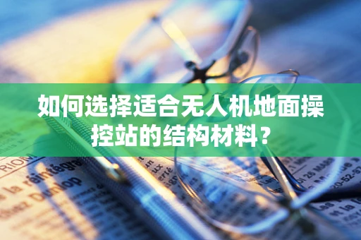 如何选择适合无人机地面操控站的结构材料？