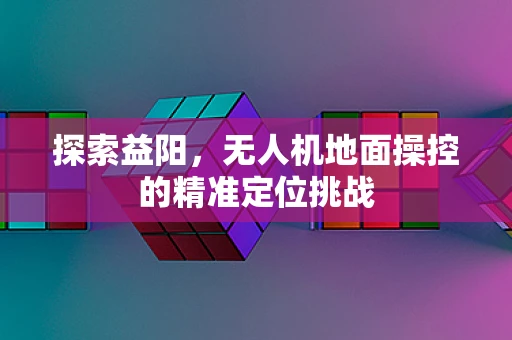 探索益阳，无人机地面操控的精准定位挑战