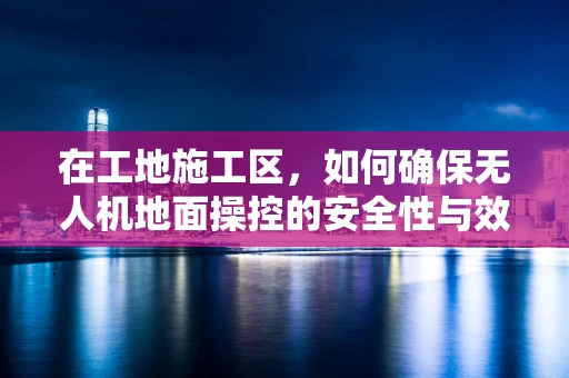 在工地施工区，如何确保无人机地面操控的安全性与效率？