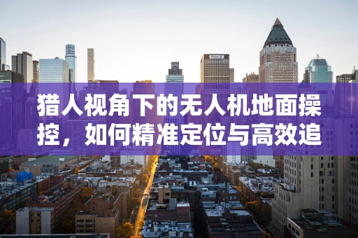 猎人视角下的无人机地面操控，如何精准定位与高效追踪？