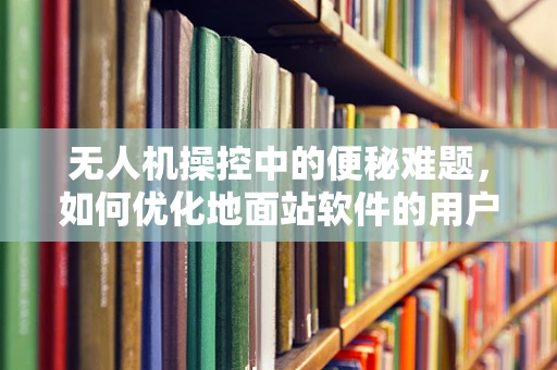 无人机操控中的便秘难题，如何优化地面站软件的用户体验？