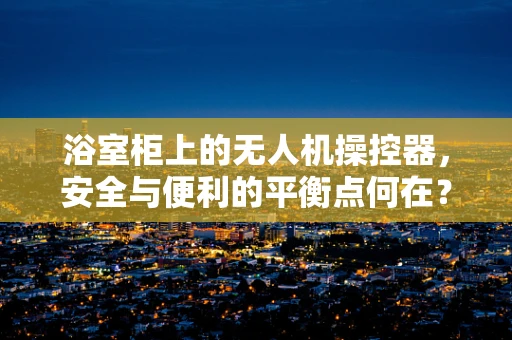 浴室柜上的无人机操控器，安全与便利的平衡点何在？