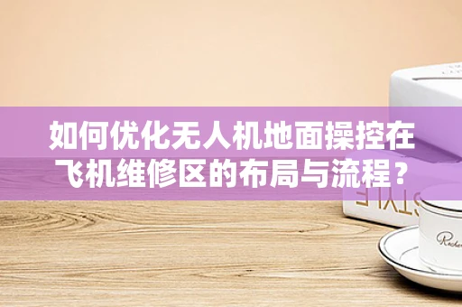 如何优化无人机地面操控在飞机维修区的布局与流程？