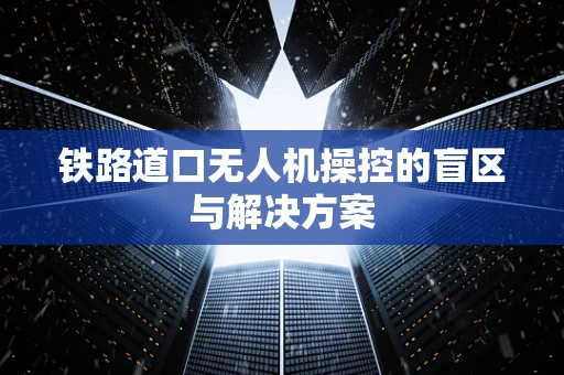 铁路道口无人机操控的盲区与解决方案