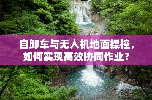 自卸车与无人机地面操控，如何实现高效协同作业？