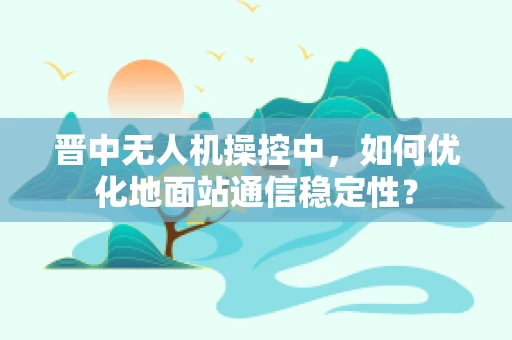 晋中无人机操控中，如何优化地面站通信稳定性？