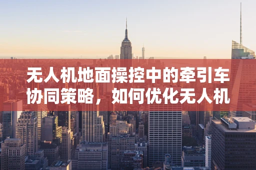 无人机地面操控中的牵引车协同策略，如何优化无人机与地面牵引车的高效配合？