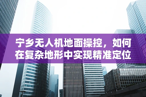 宁乡无人机地面操控，如何在复杂地形中实现精准定位？