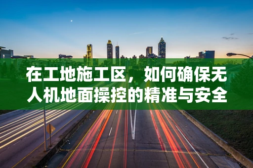 在工地施工区，如何确保无人机地面操控的精准与安全？