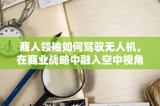 商人领袖如何驾驭无人机，在商业战略中融入空中视角？