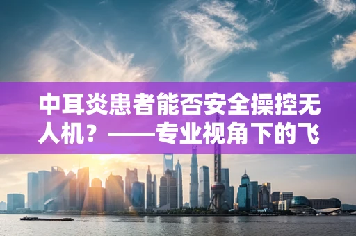 中耳炎患者能否安全操控无人机？——专业视角下的飞行安全考量