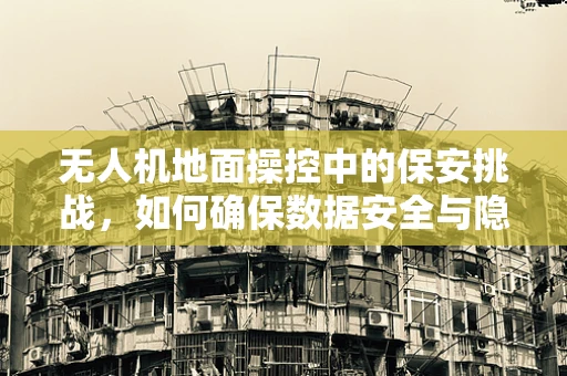 无人机地面操控中的保安挑战，如何确保数据安全与隐私保护？