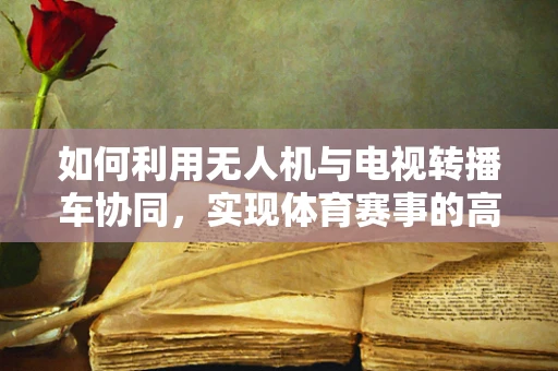 如何利用无人机与电视转播车协同，实现体育赛事的高效转播？