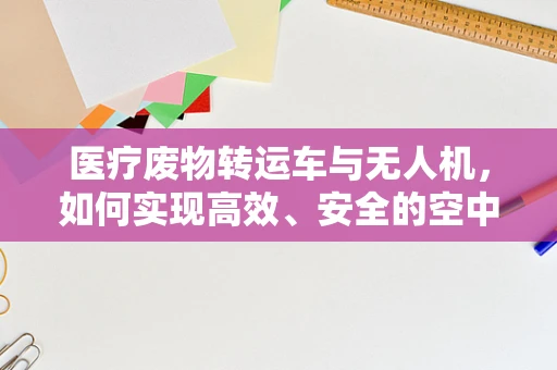 医疗废物转运车与无人机，如何实现高效、安全的空中支援？