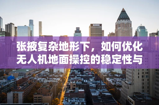 张掖复杂地形下，如何优化无人机地面操控的稳定性与效率？