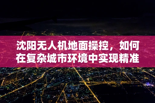 沈阳无人机地面操控，如何在复杂城市环境中实现精准定位？