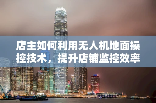 店主如何利用无人机地面操控技术，提升店铺监控效率？