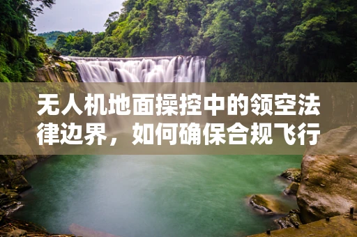无人机地面操控中的领空法律边界，如何确保合规飞行？