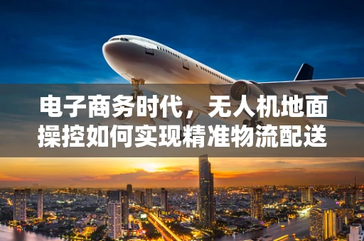 电子商务时代，无人机地面操控如何实现精准物流配送？
