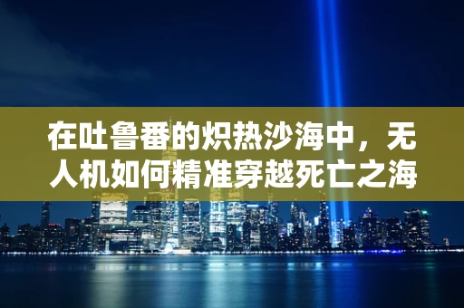 在吐鲁番的炽热沙海中，无人机如何精准穿越死亡之海的挑战？