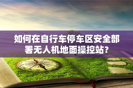 如何在自行车停车区安全部署无人机地面操控站？