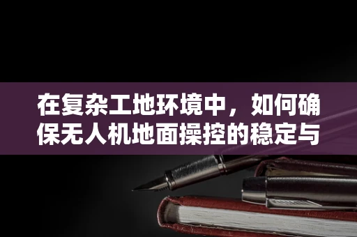 在复杂工地环境中，如何确保无人机地面操控的稳定与安全？